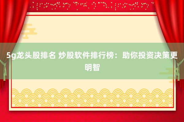 5g龙头股排名 炒股软件排行榜：助你投资决策更明智