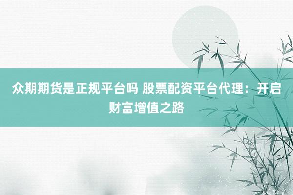 众期期货是正规平台吗 股票配资平台代理：开启财富增值之路