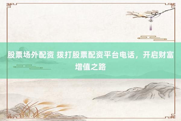 股票场外配资 拨打股票配资平台电话，开启财富增值之路