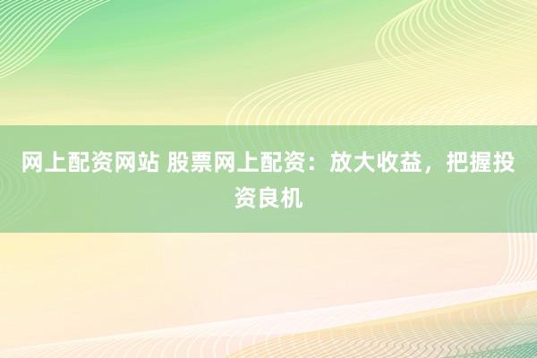网上配资网站 股票网上配资：放大收益，把握投资良机