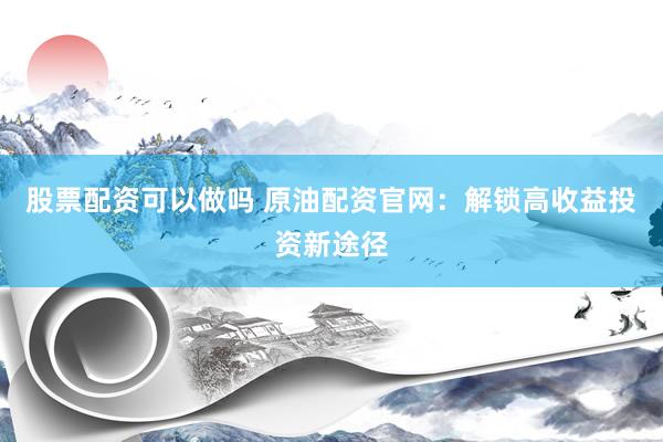 股票配资可以做吗 原油配资官网：解锁高收益投资新途径