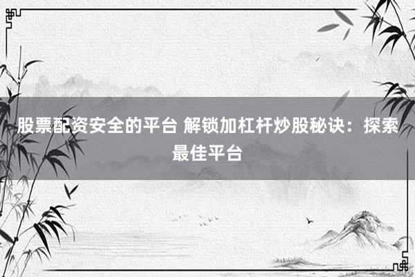 股票配资安全的平台 解锁加杠杆炒股秘诀：探索最佳平台