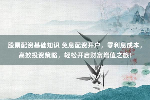 股票配资基础知识 免息配资开户，零利息成本，高效投资策略，轻松开启财富增值之旅！