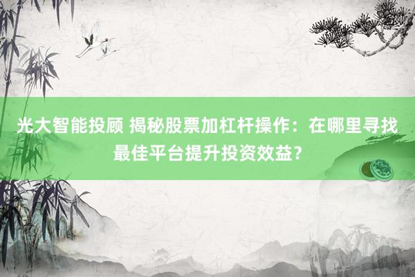 光大智能投顾 揭秘股票加杠杆操作：在哪里寻找最佳平台提升投资效益？