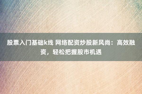 股票入门基础k线 网络配资炒股新风尚：高效融资，轻松把握股市机遇