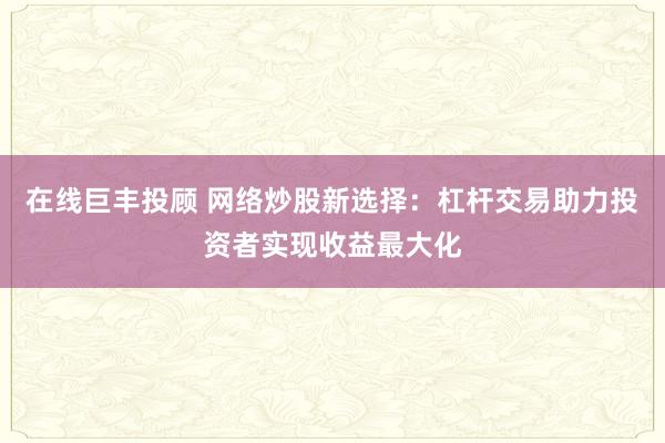 在线巨丰投顾 网络炒股新选择：杠杆交易助力投资者实现收益最大化
