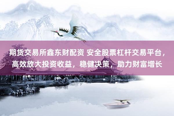 期货交易所鑫东财配资 安全股票杠杆交易平台，高效放大投资收益，稳健决策，助力财富增长