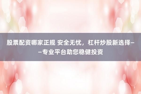 股票配资哪家正规 安全无忧，杠杆炒股新选择——专业平台助您稳健投资