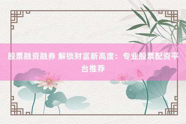 股票融资融券 解锁财富新高度：专业股票配资平台推荐