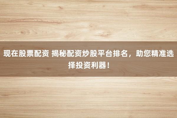 现在股票配资 揭秘配资炒股平台排名，助您精准选择投资利器！