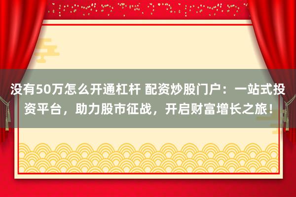 没有50万怎么开通杠杆 配资炒股门户：一站式投资平台，助力股市征战，开启财富增长之旅！
