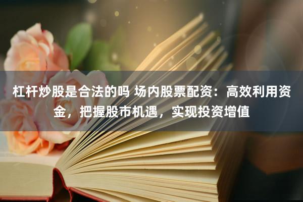 杠杆炒股是合法的吗 场内股票配资：高效利用资金，把握股市机遇，实现投资增值