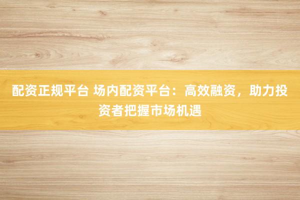 配资正规平台 场内配资平台：高效融资，助力投资者把握市场机遇