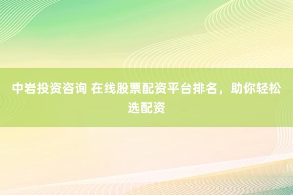 中岩投资咨询 在线股票配资平台排名，助你轻松选配资