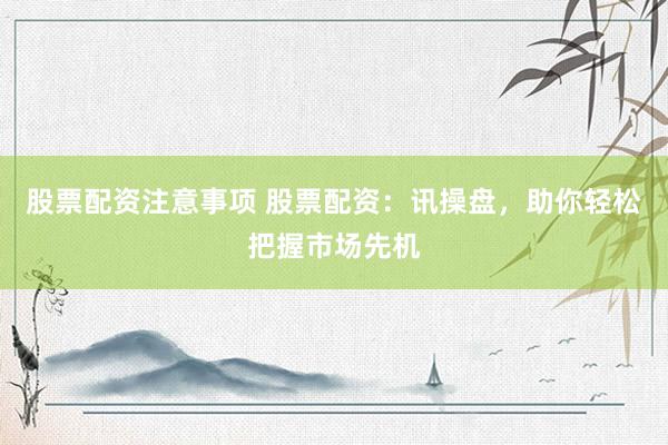 股票配资注意事项 股票配资：讯操盘，助你轻松把握市场先机