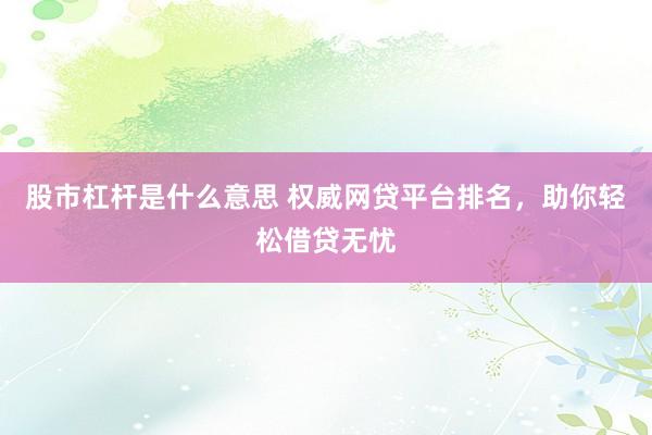 股市杠杆是什么意思 权威网贷平台排名，助你轻松借贷无忧