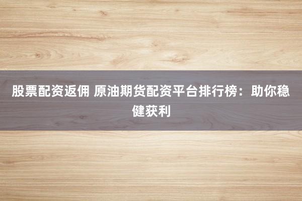 股票配资返佣 原油期货配资平台排行榜：助你稳健获利