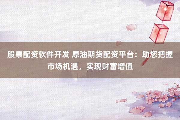 股票配资软件开发 原油期货配资平台：助您把握市场机遇，实现财富增值