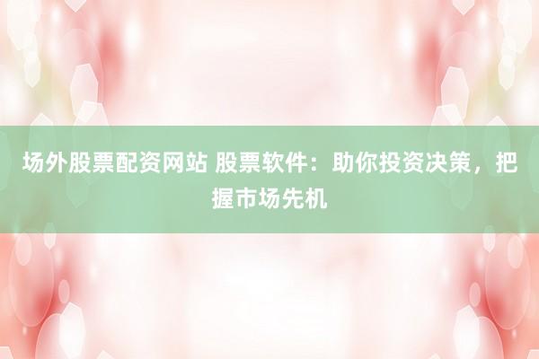 场外股票配资网站 股票软件：助你投资决策，把握市场先机
