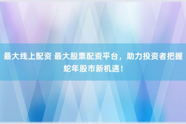 最大线上配资 最大股票配资平台，助力投资者把握蛇年股市新机遇！