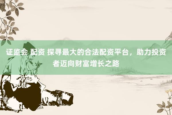 证监会 配资 探寻最大的合法配资平台，助力投资者迈向财富增长之路