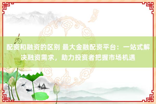 配资和融资的区别 最大金融配资平台：一站式解决融资需求，助力投资者把握市场机遇