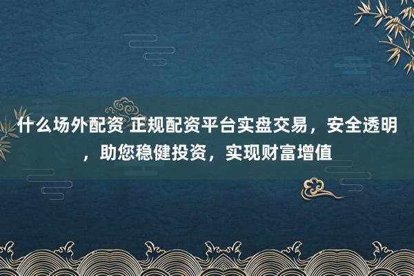 什么场外配资 正规配资平台实盘交易，安全透明，助您稳健投资，实现财富增值