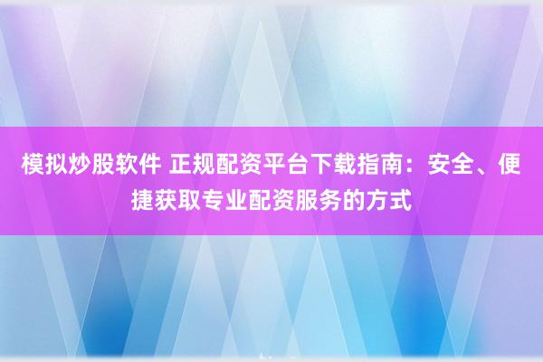 模拟炒股软件 正规配资平台下载指南：安全、便捷获取专业配资服务的方式