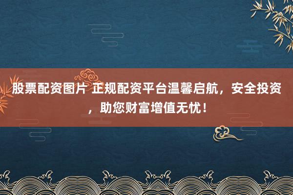 股票配资图片 正规配资平台温馨启航，安全投资，助您财富增值无忧！