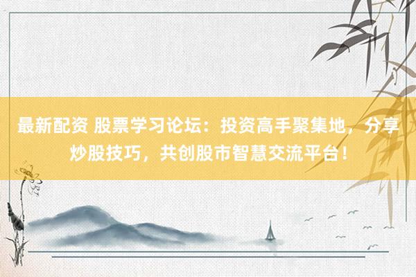 最新配资 股票学习论坛：投资高手聚集地，分享炒股技巧，共创股市智慧交流平台！