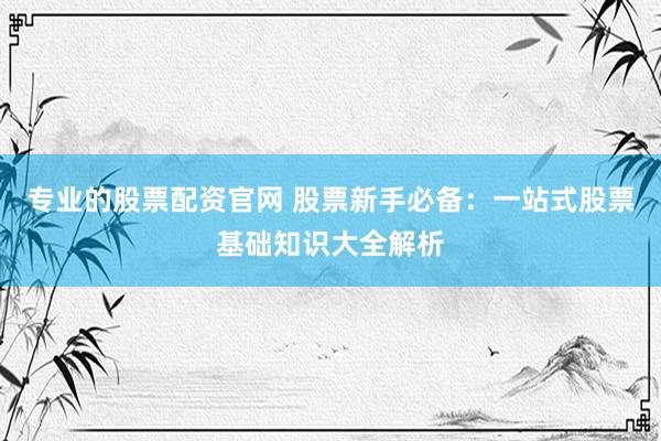 专业的股票配资官网 股票新手必备：一站式股票基础知识大全解析