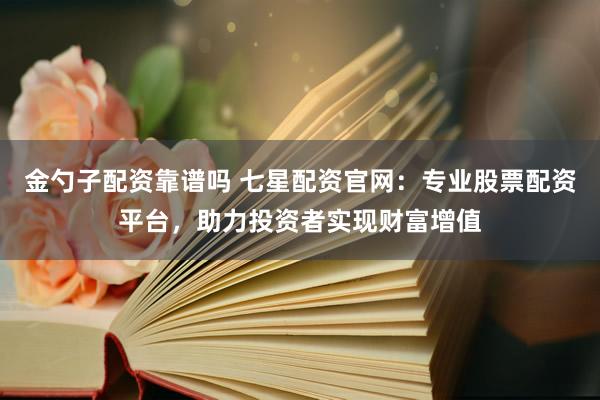金勺子配资靠谱吗 七星配资官网：专业股票配资平台，助力投资者实现财富增值