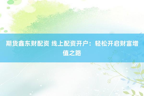期货鑫东财配资 线上配资开户：轻松开启财富增值之路