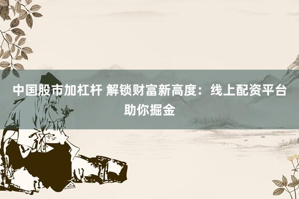 中国股市加杠杆 解锁财富新高度：线上配资平台助你掘金