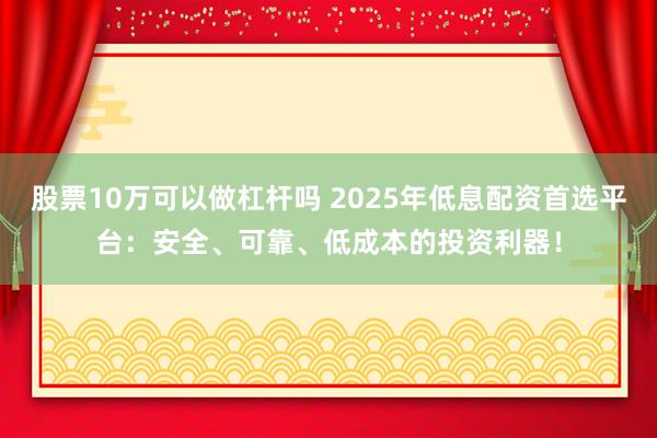 股票10万可以做杠杆吗 2025年低息配资首选平台：安全、可靠、低成本的投资利器！