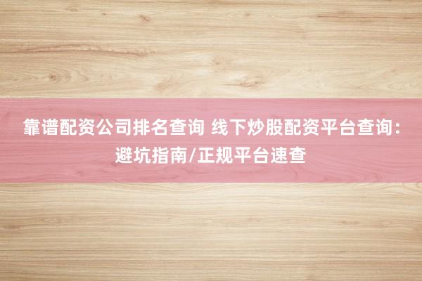 靠谱配资公司排名查询 线下炒股配资平台查询：避坑指南/正规平台速查