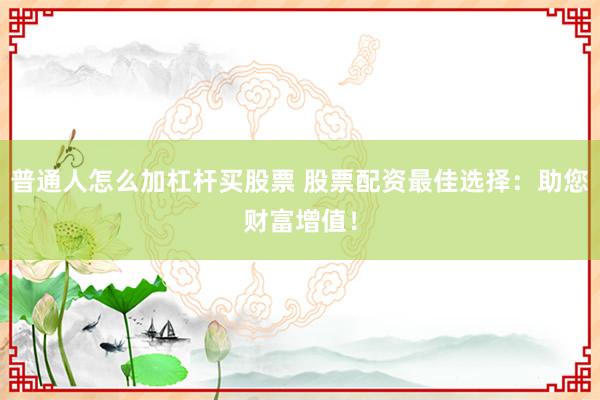 普通人怎么加杠杆买股票 股票配资最佳选择：助您财富增值！