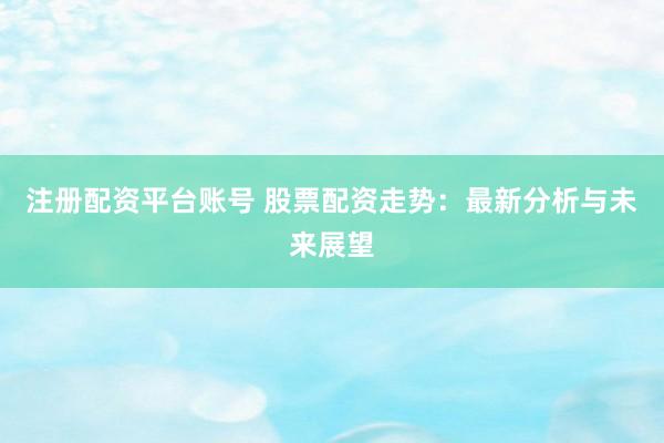 注册配资平台账号 股票配资走势：最新分析与未来展望