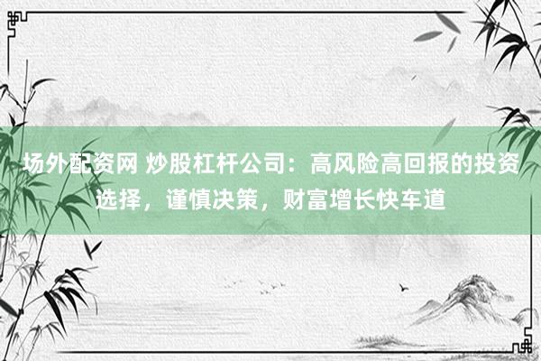 场外配资网 炒股杠杆公司：高风险高回报的投资选择，谨慎决策，财富增长快车道