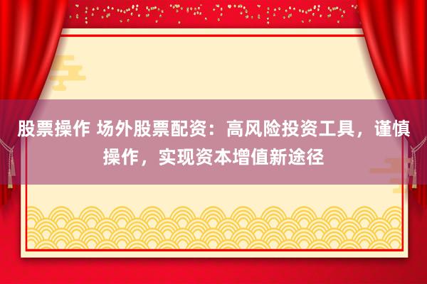 股票操作 场外股票配资：高风险投资工具，谨慎操作，实现资本增值新途径