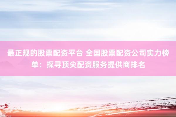 最正规的股票配资平台 全国股票配资公司实力榜单：探寻顶尖配资服务提供商排名