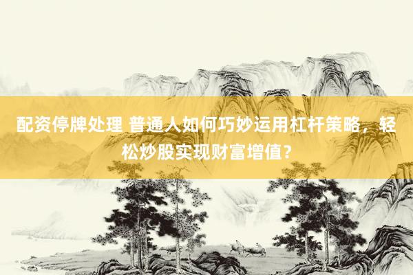 配资停牌处理 普通人如何巧妙运用杠杆策略，轻松炒股实现财富增值？