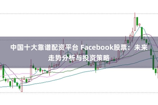 中国十大靠谱配资平台 Facebook股票：未来走势分析与投资策略