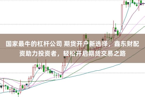 国家最牛的杠杆公司 期货开户新选择，鑫东财配资助力投资者，轻松开启期货交易之路