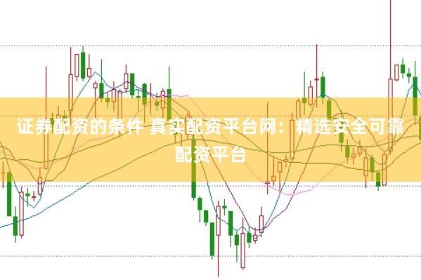 证券配资的条件 真实配资平台网：精选安全可靠配资平台