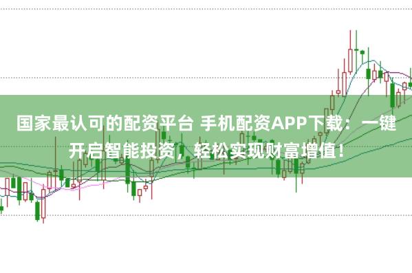 国家最认可的配资平台 手机配资APP下载：一键开启智能投资，轻松实现财富增值！
