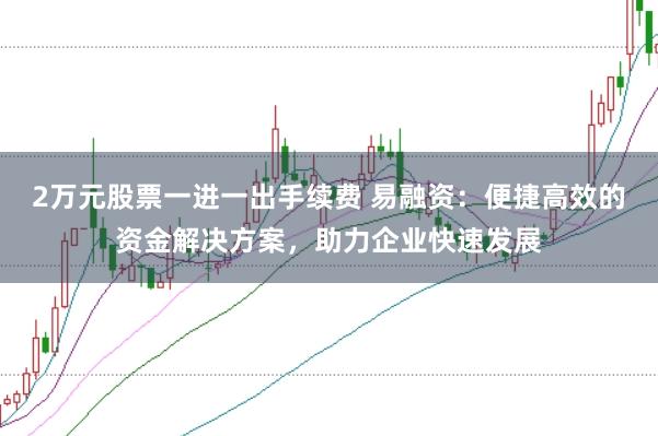 2万元股票一进一出手续费 易融资：便捷高效的资金解决方案，助力企业快速发展