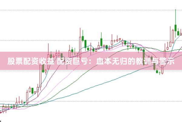 股票配资收益 配资巨亏：血本无归的教训与警示