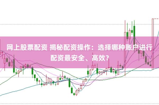 网上股票配资 揭秘配资操作：选择哪种账户进行配资最安全、高效？