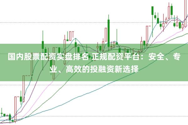 国内股票配资实盘排名 正规配资平台：安全、专业、高效的投融资新选择